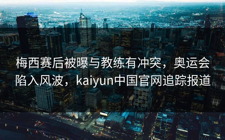 梅西赛后被曝与教练有冲突，奥运会陷入风波，kaiyun中国官网追踪报道