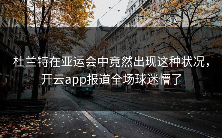 杜兰特在亚运会中竟然出现这种状况，开云app报道全场球迷懵了