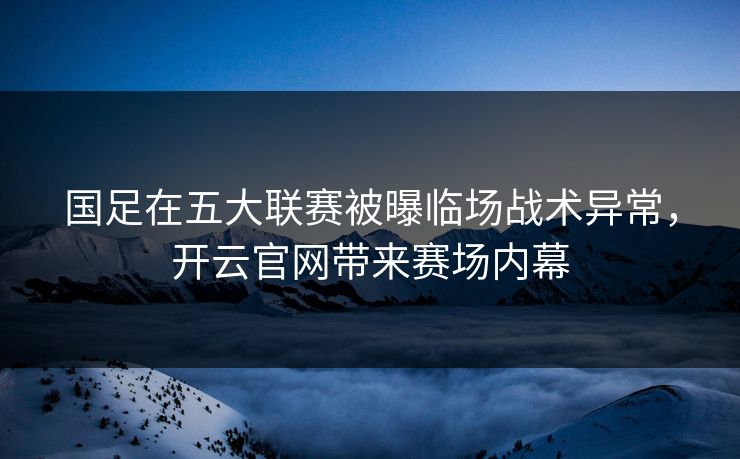国足在五大联赛被曝临场战术异常，开云官网带来赛场内幕