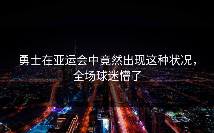 勇士在亚运会中竟然出现这种状况，全场球迷懵了