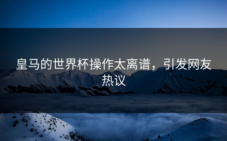皇马的世界杯操作太离谱，引发网友热议