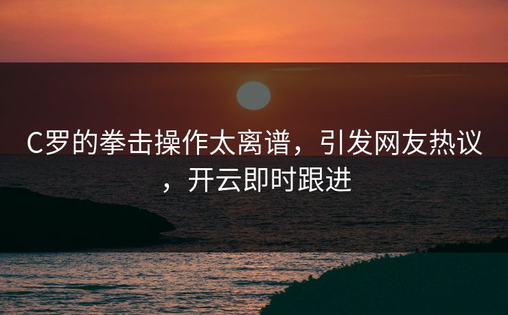C罗的拳击操作太离谱，引发网友热议，开云即时跟进