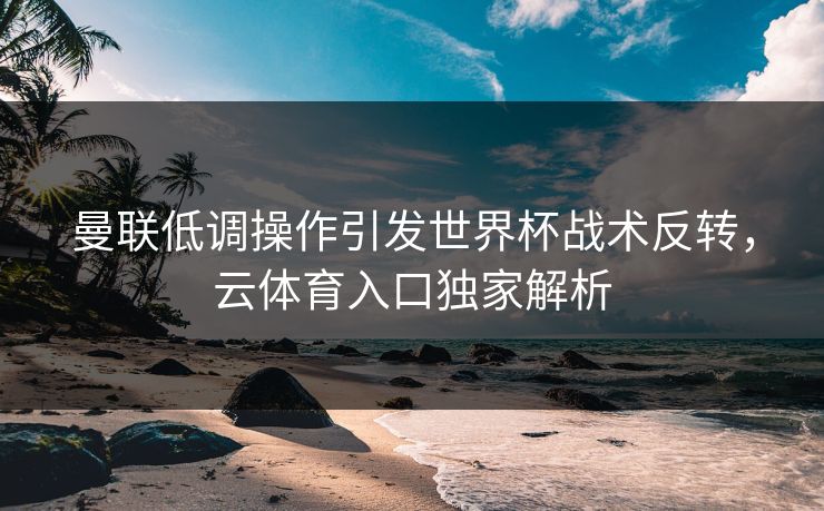 曼联低调操作引发世界杯战术反转，云体育入口独家解析