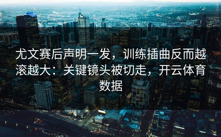尤文赛后声明一发，训练插曲反而越滚越大：关键镜头被切走，开云体育数据