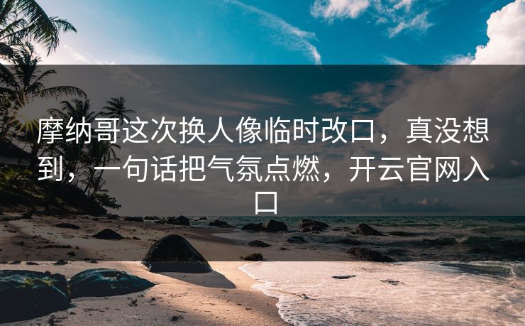 摩纳哥这次换人像临时改口，真没想到，一句话把气氛点燃，开云官网入口
