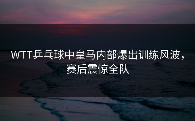 WTT乒乓球中皇马内部爆出训练风波，赛后震惊全队