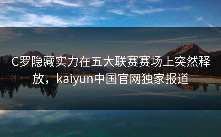 C罗隐藏实力在五大联赛赛场上突然释放，kaiyun中国官网独家报道