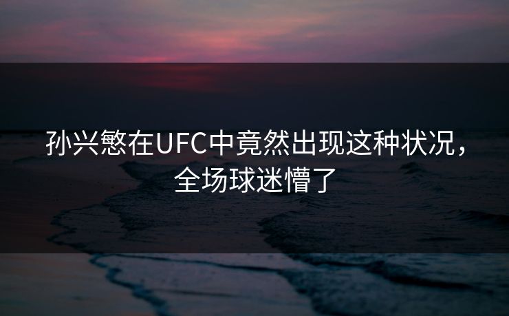 孙兴慜在UFC中竟然出现这种状况，全场球迷懵了