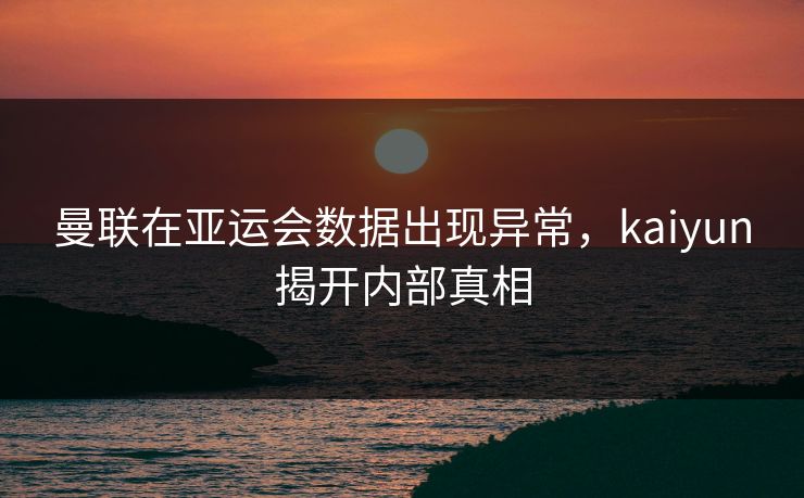 曼联在亚运会数据出现异常，kaiyun揭开内部真相