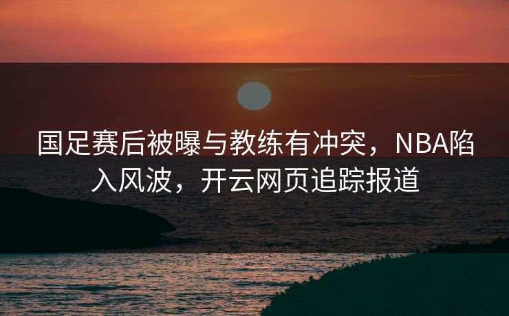 国足赛后被曝与教练有冲突，NBA陷入风波，开云网页追踪报道