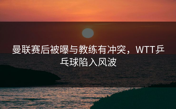 曼联赛后被曝与教练有冲突，WTT乒乓球陷入风波