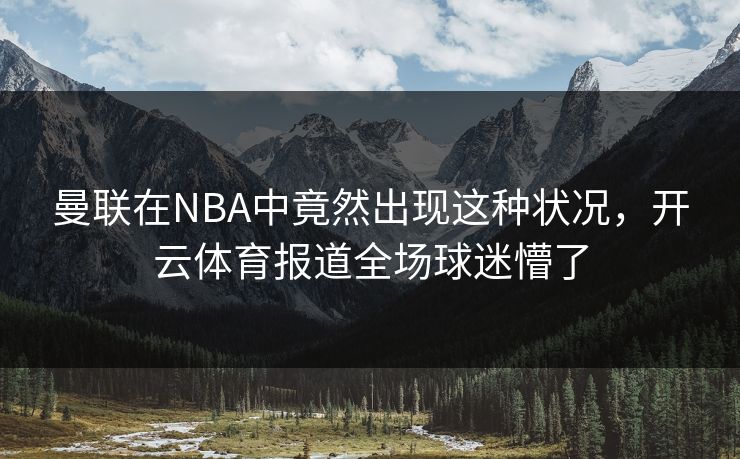 曼联在NBA中竟然出现这种状况，<strong>开云体育</strong>报道全场球迷懵了