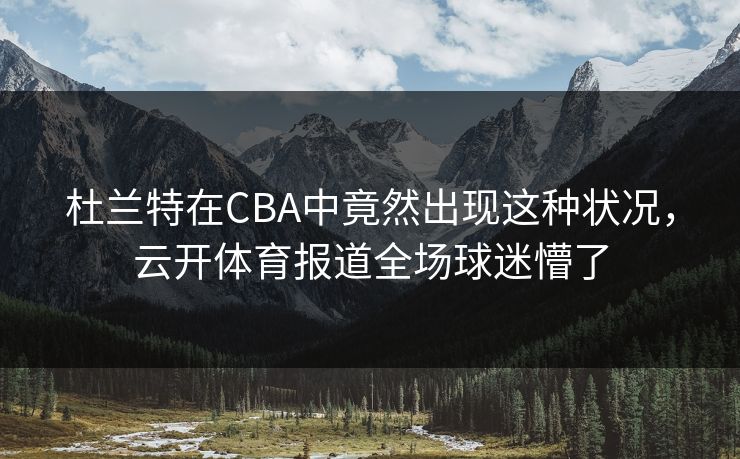 杜兰特在CBA中竟然出现这种状况，云开体育报道全场球迷懵了