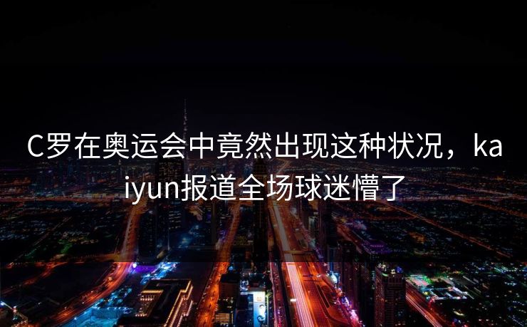C罗在奥运会中竟然出现这种状况，kaiyun报道全场球迷懵了