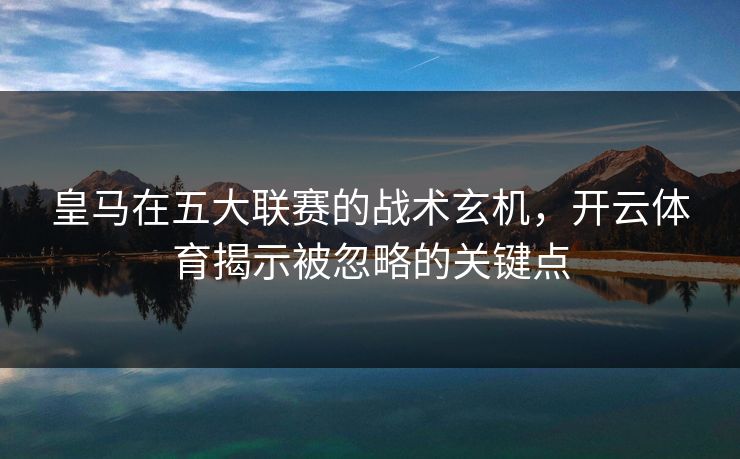 皇马在五大联赛的战术玄机，开云体育揭示被忽略的关键点