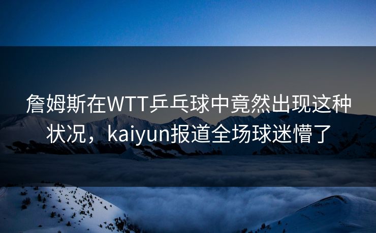 詹姆斯在WTT乒乓球中竟然出现这种状况，kaiyun报道全场球迷懵了