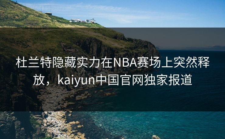 杜兰特隐藏实力在NBA赛场上突然释放，kaiyun中国官网独家报道