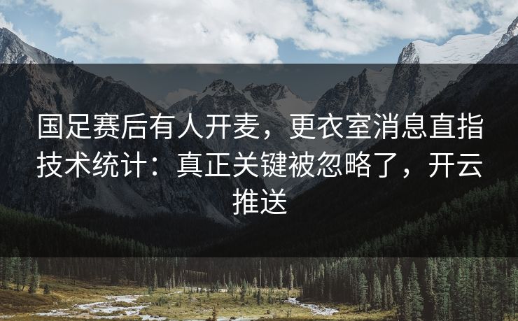 国足赛后有人开麦，更衣室消息直指技术统计：真正关键被忽略了，开云推送