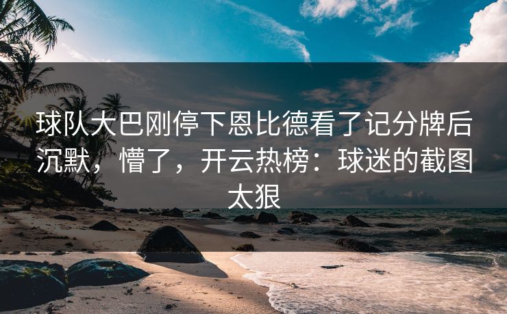 球队大巴刚停下恩比德看了记分牌后沉默，懵了，开云热榜：球迷的截图太狠