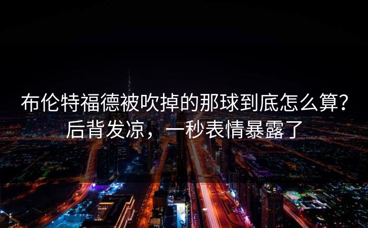 布伦特福德被吹掉的那球到底怎么算？后背发凉，一秒表情暴露了