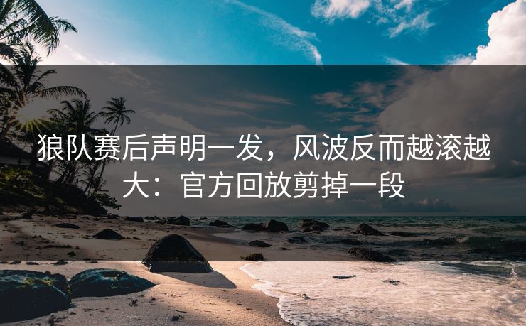 狼队赛后声明一发，风波反而越滚越大：官方回放剪掉一段