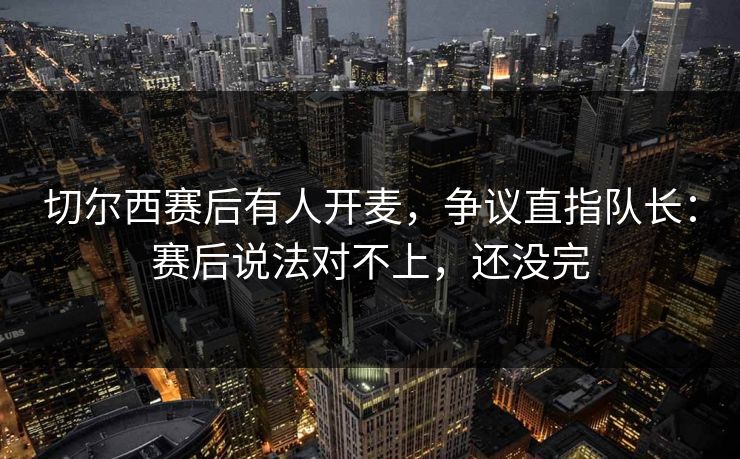 切尔西赛后有人开麦，争议直指队长：赛后说法对不上，还没完